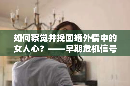 如何察觉并挽回婚外情中的女人心？——早期危机信号与干预策略