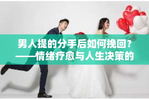 男人提的分手后如何挽回？——情绪疗愈与人生决策的干货指南