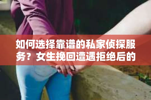如何选择靠谱的私家侦探服务？女生挽回遭遇拒绝后的调查怎么办？