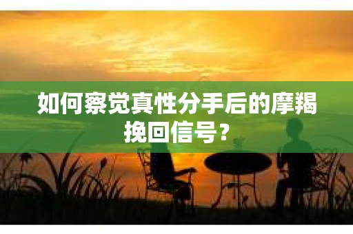 如何察觉真性分手后的摩羯挽回信号？