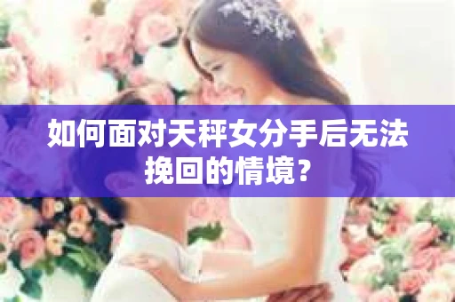 如何面对天秤女分手后无法挽回的情境？