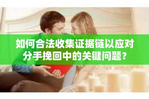 如何合法收集证据链以应对分手挽回中的关键问题？
