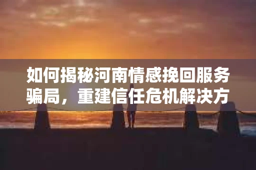 如何揭秘河南情感挽回服务骗局，重建信任危机解决方案？
