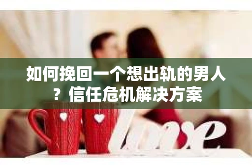 如何挽回一个想出轨的男人？信任危机解决方案