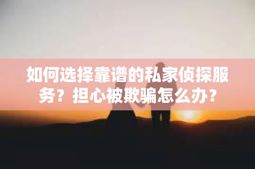 如何选择靠谱的私家侦探服务？担心被欺骗怎么办？