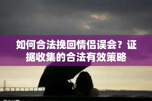 如何合法挽回情侣误会？证据收集的合法有效策略