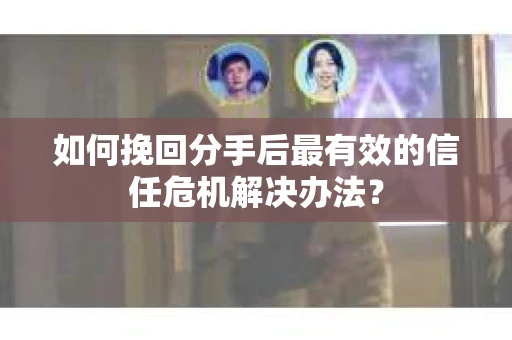 如何挽回分手后最有效的信任危机解决办法？