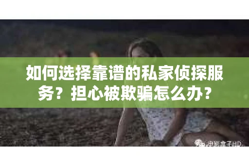 如何选择靠谱的私家侦探服务？担心被欺骗怎么办？