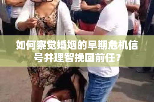 如何察觉婚姻的早期危机信号并理智挽回前任？