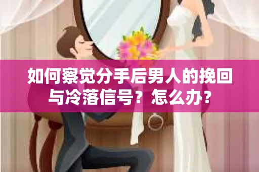 如何察觉分手后男人的挽回与冷落信号？怎么办？