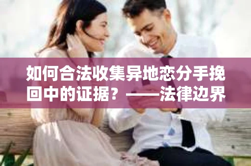 如何合法收集异地恋分手挽回中的证据？——法律边界内的取证策略