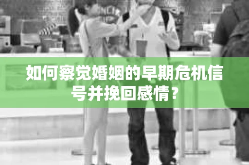 如何察觉婚姻的早期危机信号并挽回感情？