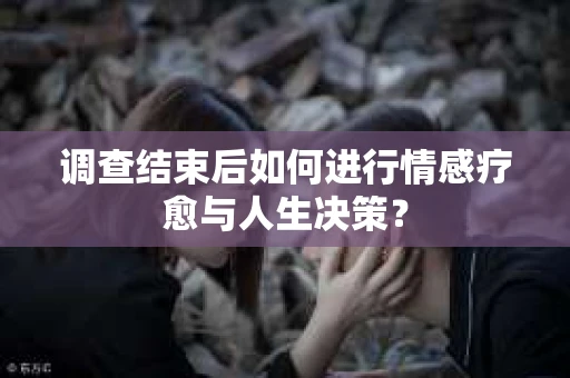 调查结束后如何进行情感疗愈与人生决策？