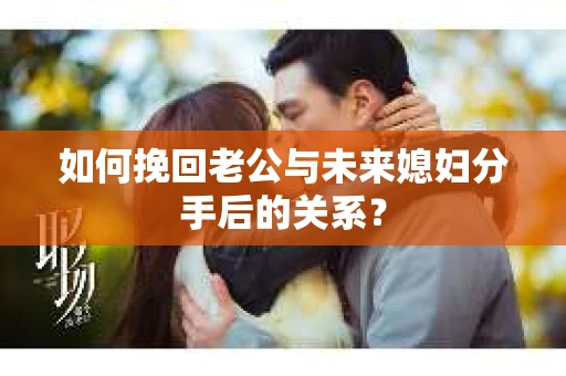 如何挽回老公与未来媳妇分手后的关系？