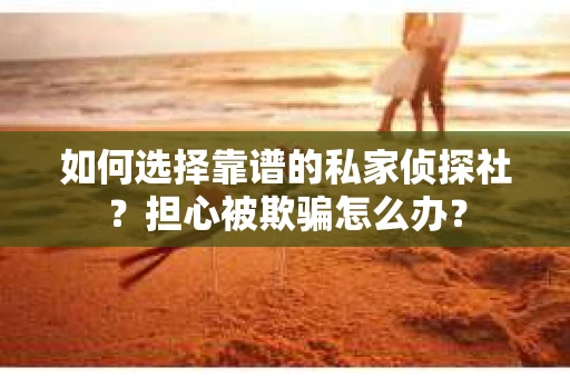 如何选择靠谱的私家侦探社？担心被欺骗怎么办？