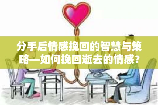 分手后情感挽回的智慧与策略—如何挽回逝去的情感？