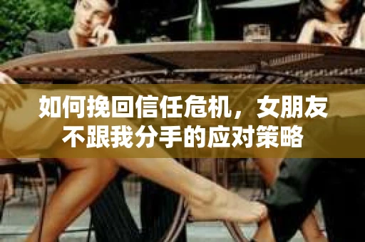 如何挽回信任危机，女朋友不跟我分手的应对策略