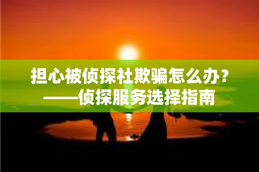 担心被侦探社欺骗怎么办？——侦探服务选择指南